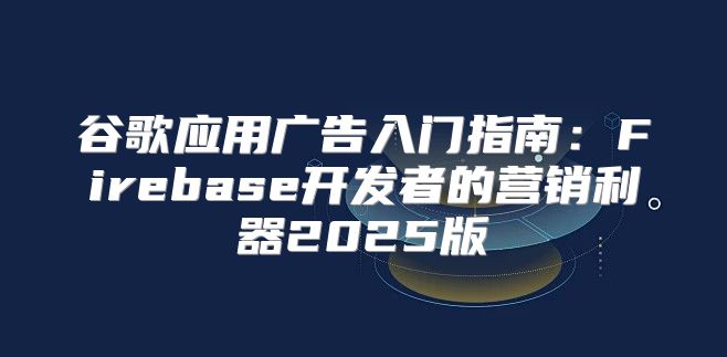 谷歌应用广告入门指南：Firebase开发者的营销利器2025版