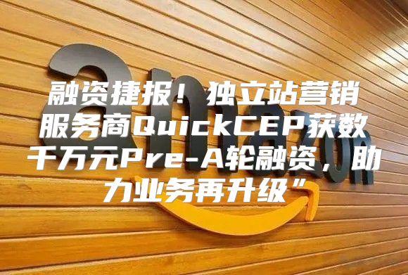 融资捷报！独立站营销服务商QuickCEP获数千万元Pre-A轮融资，助力业务再升级”
