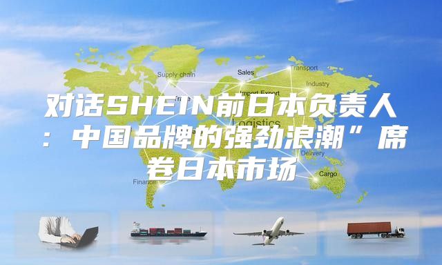 对话SHEIN前日本负责人：中国品牌的强劲浪潮”席卷日本市场