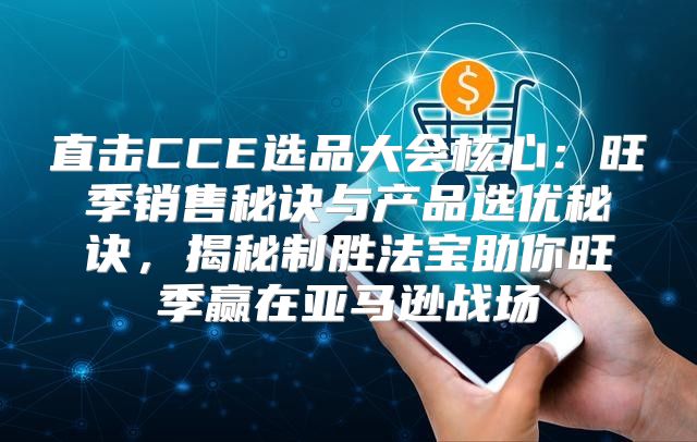 直击CCE选品大会核心：旺季销售秘诀与产品选优秘诀，揭秘制胜法宝助你旺季赢在亚马逊战场