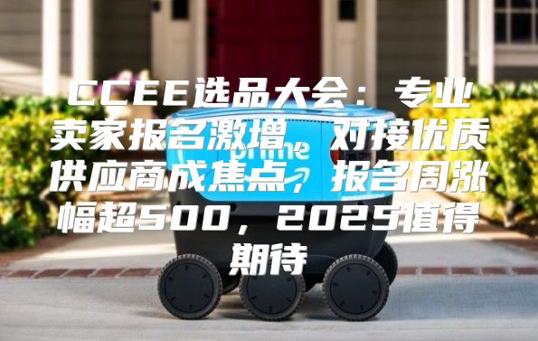 CCEE选品大会：专业卖家报名激增，对接优质供应商成焦点，报名周涨幅超500，2025值得期待