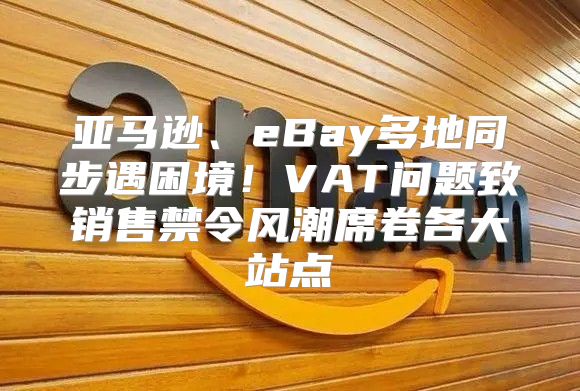 亚马逊、eBay多地同步遇困境！VAT问题致销售禁令风潮席卷各大站点