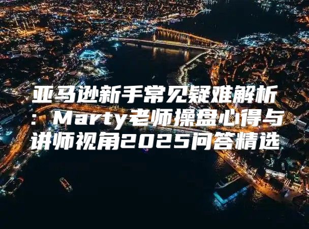 亚马逊新手常见疑难解析：Marty老师操盘心得与讲师视角2025问答精选