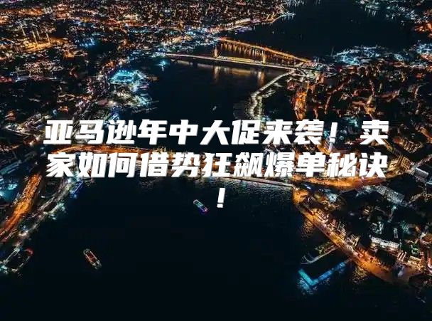 亚马逊年中大促来袭！卖家如何借势狂飙爆单秘诀！
