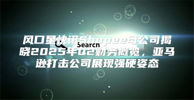 风口星快讯Shopee母公司揭晓2025年Q2财务概览，亚马逊打击公司展现强硬姿态