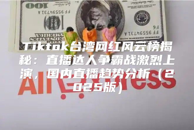 Tiktok台湾网红风云榜揭秘：直播达人争霸战激烈上演，国内直播趋势分析2025版