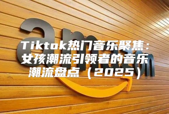 Tiktok热门音乐聚焦：女孩潮流引领者的音乐潮流盘点2025