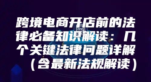 跨境电商开店前的法律必备知识解读：几个关键法律问题详解含最新法规解读