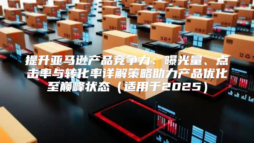 提升亚马逊产品竞争力：曝光量、点击率与转化率详解策略助力产品优化至巅峰状态适用于2025