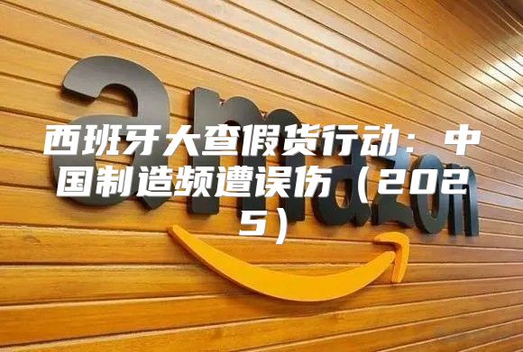 西班牙大查假货行动：中国制造频遭误伤2025