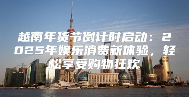 越南年货节倒计时启动：2025年娱乐消费新体验，轻松享受购物狂欢
