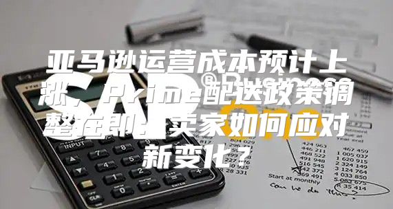亚马逊运营成本预计上涨，Prime配送政策调整在即：卖家如何应对新变化？