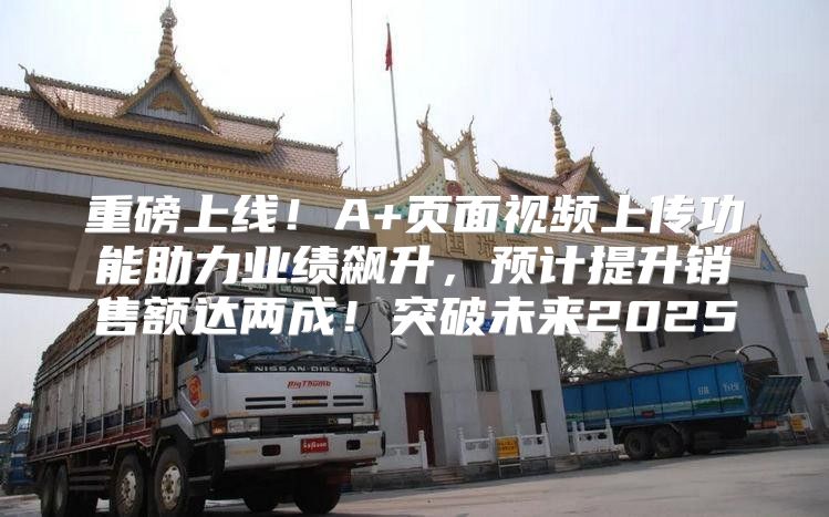 重磅上线！A+页面视频上传功能助力业绩飙升，预计提升销售额达两成！突破未来2025