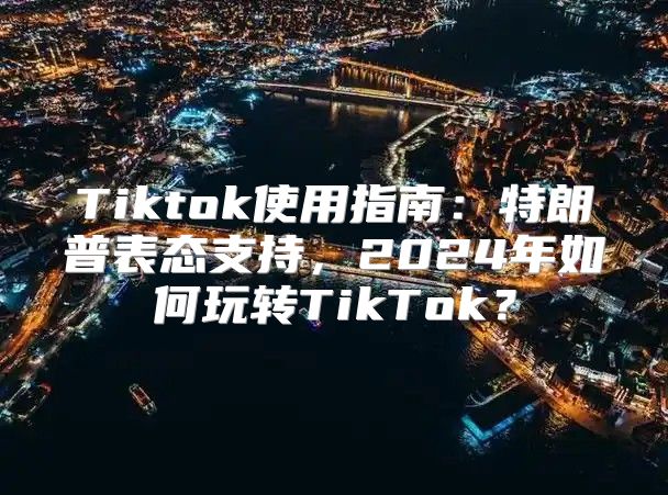 Tiktok使用指南：特朗普表态支持，2025年如何玩转TikTok？