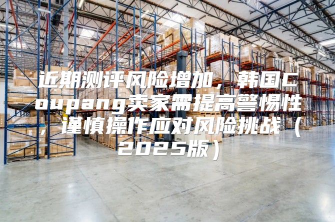 近期测评风险增加，韩国Coupang卖家需提高警惕性，谨慎操作应对风险挑战2025版