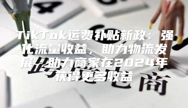 TikTok运费补贴新政：强化流量收益，助力物流发展，助力商家在2025年获得更多收益