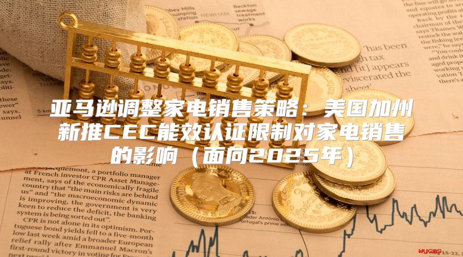 亚马逊调整家电销售策略：美国加州新推CEC能效认证限制对家电销售的影响面向2025年