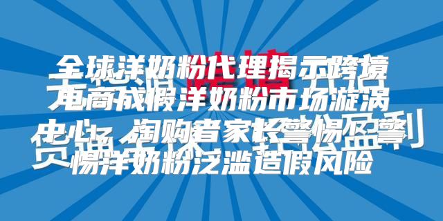全球洋奶粉代理揭示跨境电商成假洋奶粉市场漩涡中心，淘购者家长警惕！警惕洋奶粉泛滥造假风险