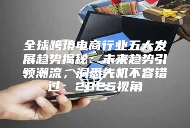 全球跨境电商行业五大发展趋势揭秘：未来趋势引领潮流，洞悉先机不容错过：2025视角