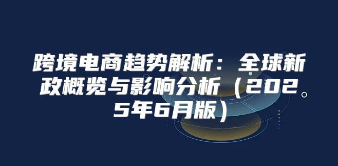 跨境电商趋势解析：全球新政概览与影响分析2025年6月版