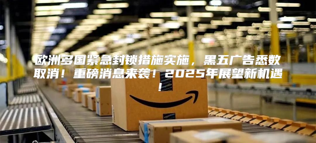 欧洲多国紧急封锁措施实施，黑五广告悉数取消！重磅消息来袭！2025年展望新机遇！