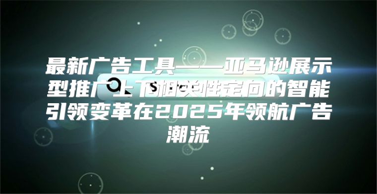 最新广告工具——亚马逊展示型推广上下相关性定向的智能引领变革在2025年领航广告潮流