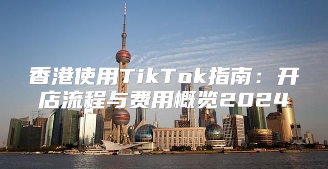 香港使用TikTok指南：开店流程与费用概览2025