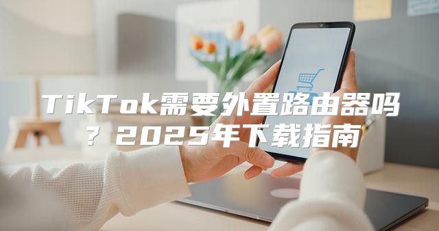 TikTok需要外置路由器吗？2025年下载指南