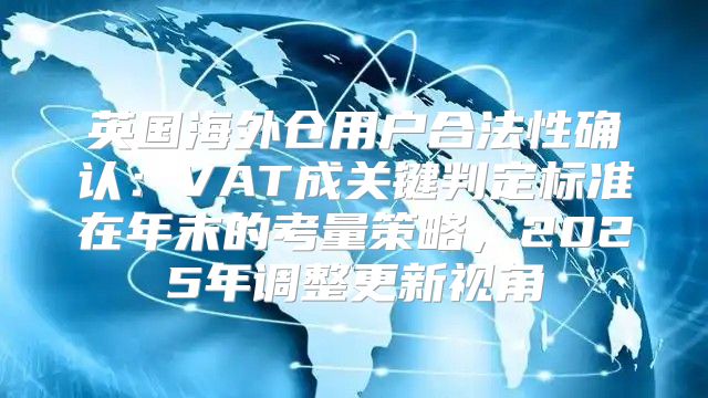 英国海外仓用户合法性确认：VAT成关键判定标准在年末的考量策略，2025年调整更新视角