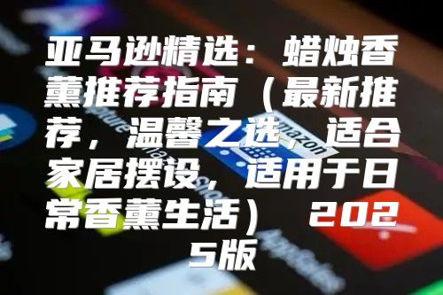 亚马逊精选：蜡烛香薰推荐指南最新推荐，温馨之选，适合家居摆设，适用于日常香薰生活 2025版