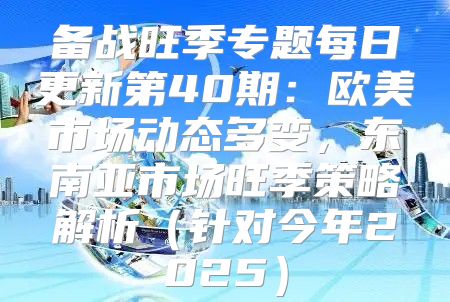 备战旺季专题每日更新第40期：欧美市场动态多变，东南亚市场旺季策略解析针对今年2025