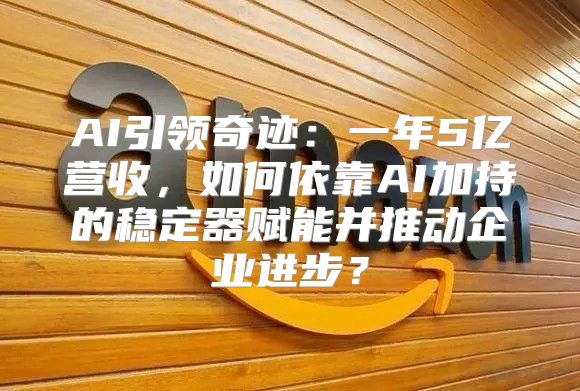 AI引领奇迹：一年5亿营收，如何依靠AI加持的稳定器赋能并推动企业进步？