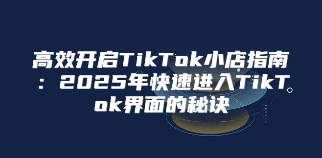 高效开启TikTok小店指南：2025年快速进入TikTok界面的秘诀