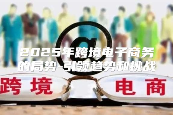 2025年跨境电子商务的局势-引领趋势和挑战