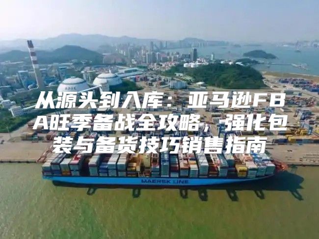 从源头到入库：亚马逊FBA旺季备战全攻略，强化包装与备货技巧销售指南