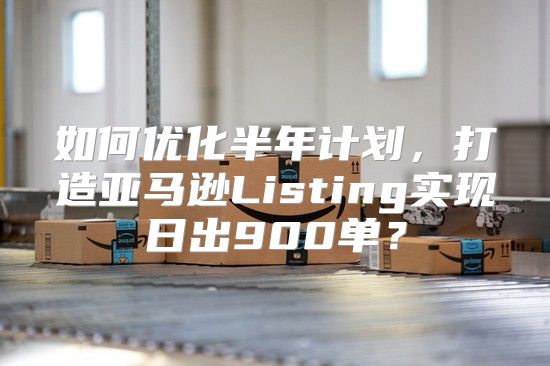 如何优化半年计划，打造亚马逊Listing实现日出900单？