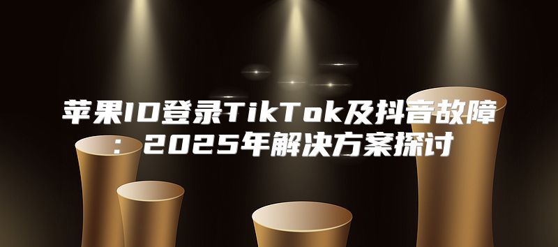 苹果ID登录TikTok及抖音故障：2025年解决方案探讨