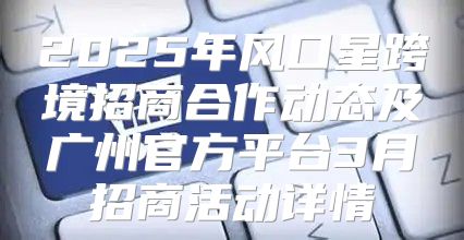 2025年风口星跨境招商合作动态及广州官方平台3月招商活动详情
