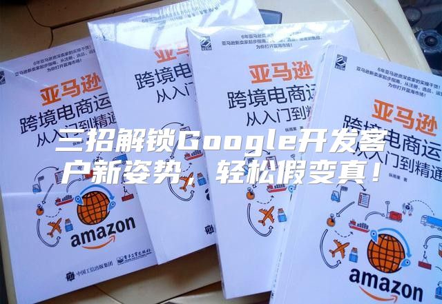 三招解锁Google开发客户新姿势，轻松假变真！