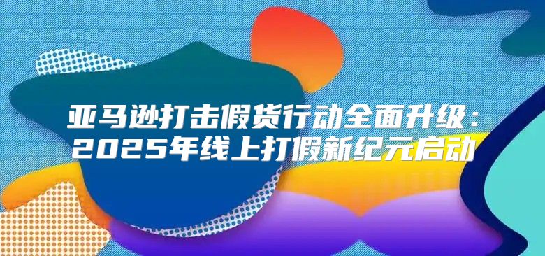 亚马逊打击假货行动全面升级：2025年线上打假新纪元启动