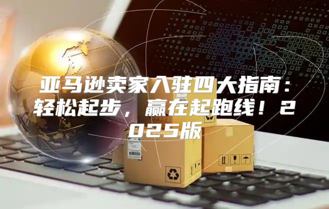 亚马逊卖家入驻四大指南：轻松起步，赢在起跑线！2025版
