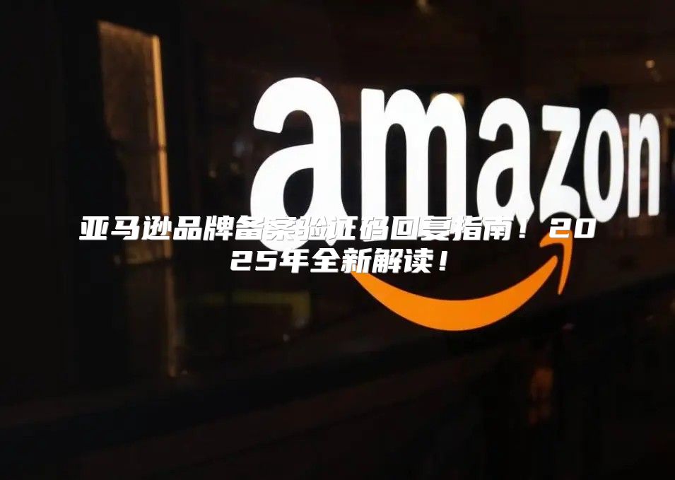 亚马逊品牌备案验证码回复指南！2025年全新解读！