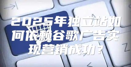 2025年独立站如何依赖谷歌广告实现营销成功？