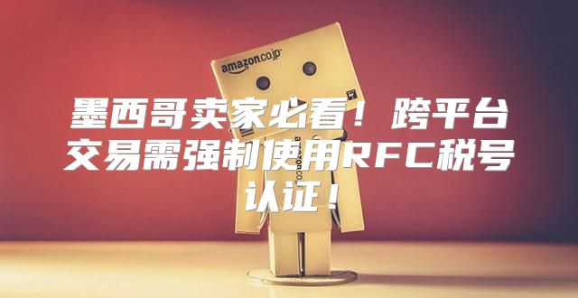 墨西哥卖家必看！跨平台交易需强制使用RFC税号认证！