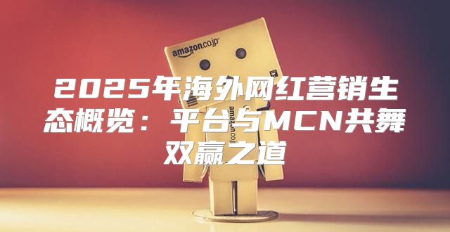 2025年海外网红营销生态概览：平台与MCN共舞双赢之道
