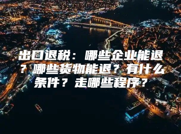 出口退税：哪些企业能退？哪些货物能退？有什么条件？走哪些程序？