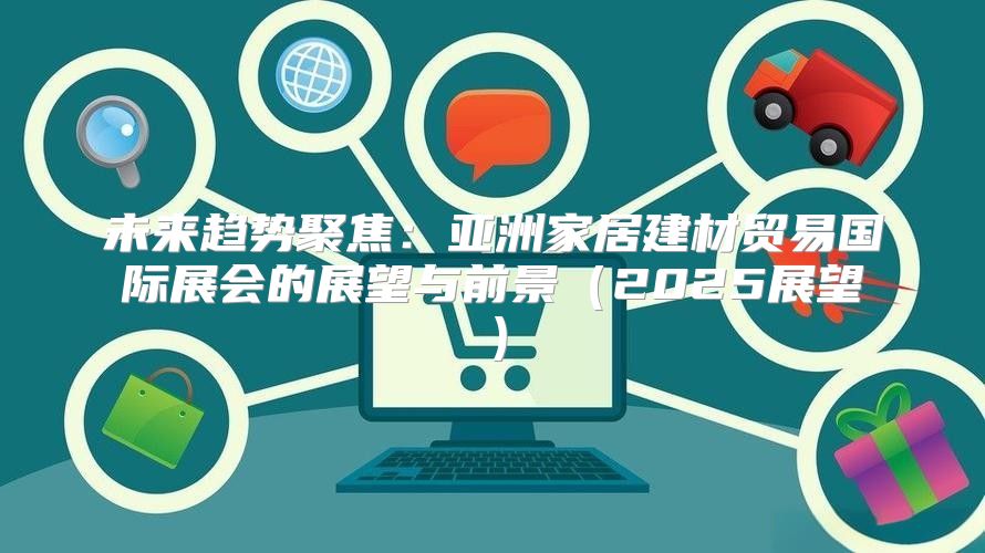 未来趋势聚焦：亚洲家居建材贸易国际展会的展望与前景2025展望