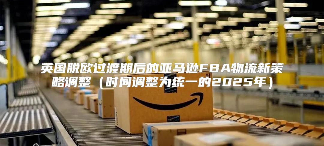 英国脱欧过渡期后的亚马逊FBA物流新策略调整时间调整为统一的2025年