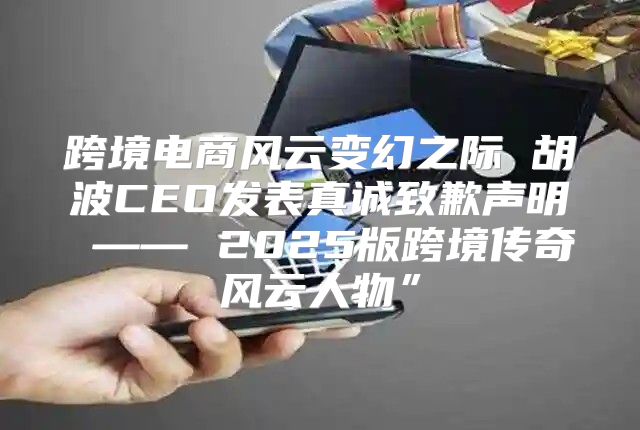 跨境电商风云变幻之际 胡波CEO发表真诚致歉声明 —— 2025版跨境传奇风云人物”