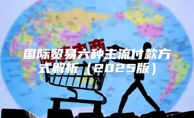 国际贸易六种主流付款方式解析2025版